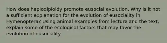 How does haplodiploidy promote eusocial evolution. Why is it not a sufficient explanation for the evolution of eusociality in Hymenoptera? Using animal examples from lecture and the text, explain some of the ecological factors that may favor the evolution of eusociality.