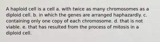 A haploid cell is a cell a. with twice as many chromosomes as a diploid cell. b. in which the genes are arranged haphazardly. c. containing only one copy of each chromosome. d. that is not viable. e. that has resulted from the process of mitosis in a diploid cell.