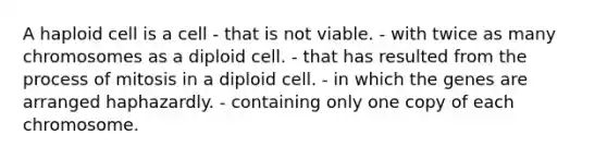 A haploid cell is a cell - that is not viable. - with twice as many chromosomes as a diploid cell. - that has resulted from the process of mitosis in a diploid cell. - in which the genes are arranged haphazardly. - containing only one copy of each chromosome.