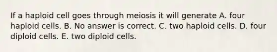 If a haploid cell goes through meiosis it will generate A. four haploid cells. B. No answer is correct. C. two haploid cells. D. four diploid cells. E. two diploid cells.