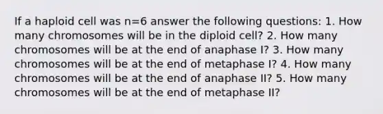 If a haploid cell was n=6 answer the following questions: 1. How many chromosomes will be in the diploid cell? 2. How many chromosomes will be at the end of anaphase I? 3. How many chromosomes will be at the end of metaphase I? 4. How many chromosomes will be at the end of anaphase II? 5. How many chromosomes will be at the end of metaphase II?