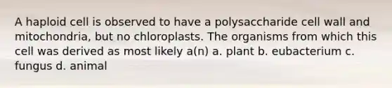 A haploid cell is observed to have a polysaccharide cell wall and mitochondria, but no chloroplasts. The organisms from which this cell was derived as most likely a(n) a. plant b. eubacterium c. fungus d. animal