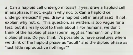 a. Can a haploid cell undergo mitosis? If yes, draw a haploid cell in anaphase. If not, explain why not. b. Can a haploid cell undergo meiosis? If yes, draw a haploid cell in anaphase1. If not, explain why not. c. [This question, as written, is too vague for a test, but it's really cool to think about!] For humans, we don't think of the haploid phase (sperm, egg) as "human", only the diploid phase. Do you think it's possible to have creatures where we think of the haploid phase as "adult" and the diploid phase as "just little reproductive nothings"?