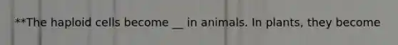 **The haploid cells become __ in animals. In plants, they become