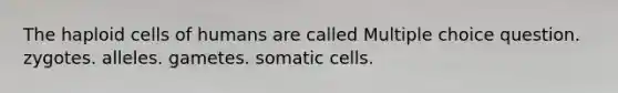 The haploid cells of humans are called Multiple choice question. zygotes. alleles. gametes. somatic cells.