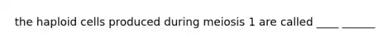 the haploid cells produced during meiosis 1 are called ____ ______