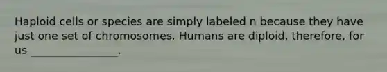 Haploid cells or species are simply labeled n because they have just one set of chromosomes. Humans are diploid, therefore, for us ________________.