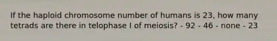 If the haploid chromosome number of humans is 23, how many tetrads are there in telophase I of meiosis? - 92 - 46 - none - 23