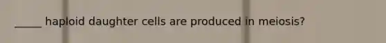 _____ haploid daughter cells are produced in meiosis?