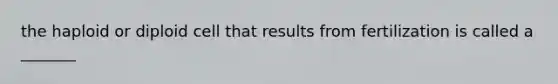 the haploid or diploid cell that results from fertilization is called a _______