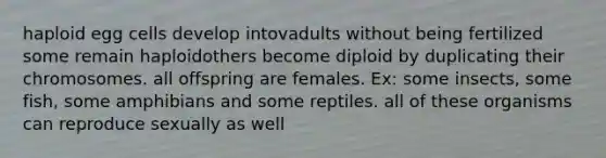 haploid egg cells develop intovadults without being fertilized some remain haploidothers become diploid by duplicating their chromosomes. all offspring are females. Ex: some insects, some fish, some amphibians and some reptiles. all of these organisms can reproduce sexually as well