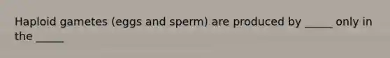 Haploid gametes (eggs and sperm) are produced by _____ only in the _____