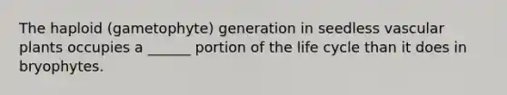 The haploid (gametophyte) generation in seedless vascular plants occupies a ______ portion of the life cycle than it does in bryophytes.