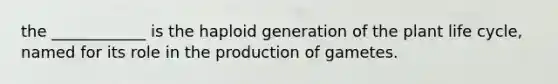 the ____________ is the haploid generation of the plant life cycle, named for its role in the production of gametes.