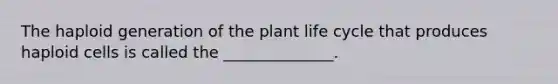 The haploid generation of the plant life cycle that produces haploid cells is called the ______________.