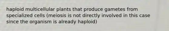 haploid multicellular plants that produce gametes from specialized cells (meiosis is not directly involved in this case since the organism is already haploid)