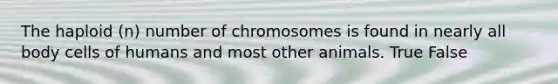 The haploid (n) number of chromosomes is found in nearly all body cells of humans and most other animals. True False