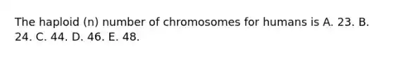 The haploid (n) number of chromosomes for humans is A. 23. B. 24. C. 44. D. 46. E. 48.