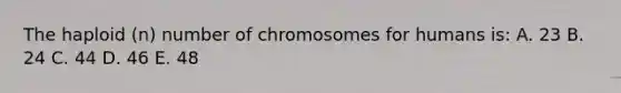 The haploid (n) number of chromosomes for humans is: A. 23 B. 24 C. 44 D. 46 E. 48