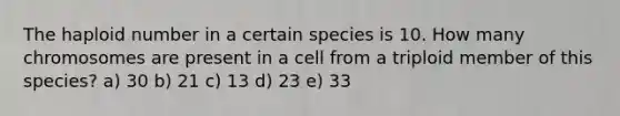 The haploid number in a certain species is 10. How many chromosomes are present in a cell from a triploid member of this species? a) 30 b) 21 c) 13 d) 23 e) 33