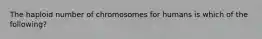 The haploid number of chromosomes for humans is which of the following?