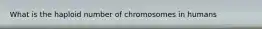 What is the haploid number of chromosomes in humans