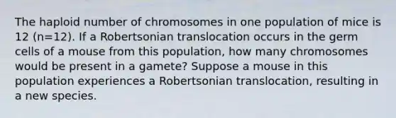 The haploid number of chromosomes in one population of mice is 12 (n=12). If a Robertsonian translocation occurs in the germ cells of a mouse from this population, how many chromosomes would be present in a gamete? Suppose a mouse in this population experiences a Robertsonian translocation, resulting in a new species.