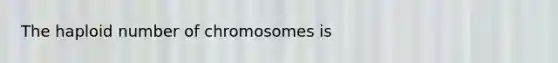 The haploid number of chromosomes is