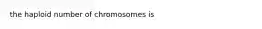 the haploid number of chromosomes is