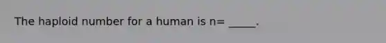 The haploid number for a human is n= _____.