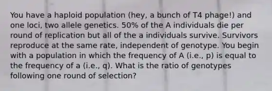 You have a haploid population (hey, a bunch of T4 phage!) and one loci, two allele genetics. 50% of the A individuals die per round of replication but all of the a individuals survive. Survivors reproduce at the same rate, independent of genotype. You begin with a population in which the frequency of A (i.e., p) is equal to the frequency of a (i.e., q). What is the ratio of genotypes following one round of selection?