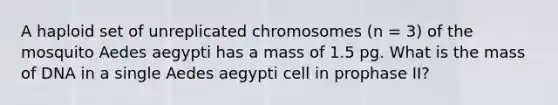 A haploid set of unreplicated chromosomes (n = 3) of the mosquito Aedes aegypti has a mass of 1.5 pg. What is the mass of DNA in a single Aedes aegypti cell in prophase II?