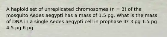 A haploid set of unreplicated chromosomes (n = 3) of the mosquito Aedes aegypti has a mass of 1.5 pg. What is the mass of DNA in a single Aedes aegypti cell in prophase II? 3 pg 1.5 pg 4.5 pg 6 pg