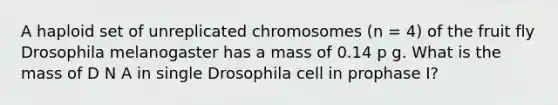 A haploid set of unreplicated chromosomes (n = 4) of the fruit fly Drosophila melanogaster has a mass of 0.14 p g. What is the mass of D N A in single Drosophila cell in prophase I?