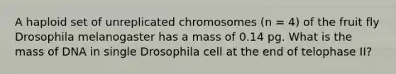 A haploid set of unreplicated chromosomes (n = 4) of the fruit fly Drosophila melanogaster has a mass of 0.14 pg. What is the mass of DNA in single Drosophila cell at the end of telophase II?