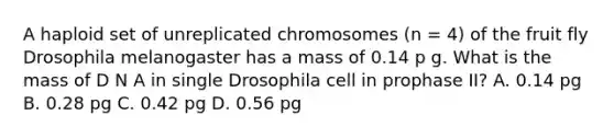 A haploid set of unreplicated chromosomes (n = 4) of the fruit fly Drosophila melanogaster has a mass of 0.14 p g. What is the mass of D N A in single Drosophila cell in prophase II? A. 0.14 pg B. 0.28 pg C. 0.42 pg D. 0.56 pg