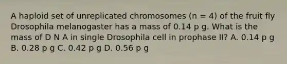 A haploid set of unreplicated chromosomes (n = 4) of the fruit fly Drosophila melanogaster has a mass of 0.14 p g. What is the mass of D N A in single Drosophila cell in prophase II? A. 0.14 p g B. 0.28 p g C. 0.42 p g D. 0.56 p g