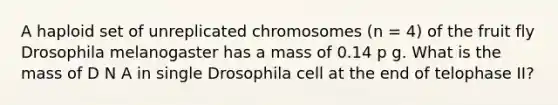 A haploid set of unreplicated chromosomes (n = 4) of the fruit fly Drosophila melanogaster has a mass of 0.14 p g. What is the mass of D N A in single Drosophila cell at the end of telophase II?