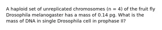 A haploid set of unreplicated chromosomes (n = 4) of the fruit fly Drosophila melanogaster has a mass of 0.14 pg. What is the mass of DNA in single Drosophila cell in prophase II?