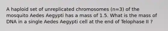 A haploid set of unreplicated chromosomes (n=3) of the mosquito Aedes Aegypti has a mass of 1.5. What is the mass of DNA in a single Aedes Aegypti cell at the end of Telophase II ?