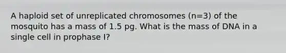 A haploid set of unreplicated chromosomes (n=3) of the mosquito has a mass of 1.5 pg. What is the mass of DNA in a single cell in prophase I?