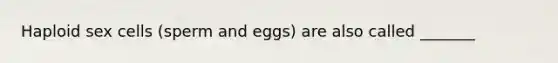 Haploid sex cells (sperm and eggs) are also called _______