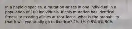 In a haploid species, a mutation arises in one individual in a population of 100 individuals. If this mutation has identical fitness to existing alleles at that locus, what is the probability that it will eventually go to fixation? 2% 1% 0.5% 0% 50%