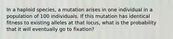 In a haploid species, a mutation arises in one individual in a population of 100 individuals. If this mutation has identical fitness to existing alleles at that locus, what is the probability that it will eventually go to fixation?