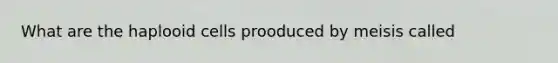 What are the haplooid cells prooduced by meisis called