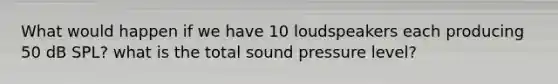 What would happen if we have 10 loudspeakers each producing 50 dB SPL? what is the total sound pressure level?