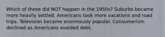 Which of these did NOT happen in the 1950s? Suburbs became more heavily settled. Americans took more vacations and road trips. Television became enormously popular. Consumerism declined as Americans avoided debt.