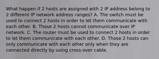 What happen if 2 hosts are assigned with 2 IP address belong to 2 different IP network address ranges? A. The switch must be used to connect 2 hosts in order to let them communicate with each other. B. Those 2 hosts cannot communicate over IP network. C. The router must be used to connect 2 hosts in order to let them communicate with each other. D. Those 2 hosts can only communicate with each other only when they are connected directly by using cross-over cable.