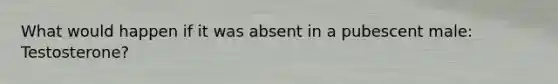 What would happen if it was absent in a pubescent male: Testosterone?