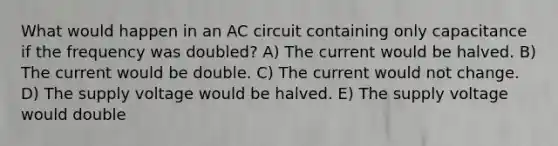 What would happen in an AC circuit containing only capacitance if the frequency was doubled? A) The current would be halved. B) The current would be double. C) The current would not change. D) The supply voltage would be halved. E) The supply voltage would double